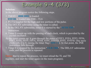 Solution: In the above program notice the following steps. 1. TMOD =  0000 0001  is loaded. 2.  FFF2H  is loaded into TH0 – TL0. 3. P1.5 is toggled for the high and low portions of the pulse. 4. The DELAY subroutine using the timer is called. 5. In the DELAY subroutine, timer 0 is started by the “ SETB TR0 ”  instruction. 6. Timer 0 counts up with the passing of each clock, which is provided by the crystal oscillator.  As the timer counts up, it goes through the states of FFF3, FFF4, FFF5, FFF6, FFF7, FFF8, FFF9, FFFA, FFFB, FFFC, FFFFD, FFFE, FFFFH. One more clock rolls it to 0, raising the timer flag ( TF0 = 1 ). At that point, the JNB instruction falls through. 7. Timer 0 is stopped by the instruction “ CLR TR0 ”. The DELAY subroutine ends, and the process is repeated. Notice  that to repeat the process, we must reload the TL and TH  registers, and start the timer again (in the main program). 