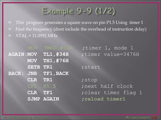 This  program generates a square wave on pin P1.5 Using  timer 1  Find the frequency.(dont include the overhead of instruction delay) XTAL = 11.0592 MHz   MOV  TMOD,#10H   ;timer 1, mode 1 AGAIN:MOV  TL1,#34H  ;timer value=3476H MOV  TH1,#76H  SETB TR1  ;start BACK: JNB  TF1,BACK  CLR  TR1  ;stop   CPL  P1.5   ;next half clock CLR  TF1  ;clear timer flag 1 SJMP AGAIN  ; reload timer1 