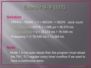 Solution : FFFFH – 7634H  + 1 = 89CCH  = 35276  clock count  Half period  = 35276  ×  1.085   s = 38.274 ms  Whole period  = 2  ×  38.274 ms = 76.548 ms Frequency = 1/ 76.548 ms = 13.064 Hz. Note Mode 1 is not auto reload then the program must reload the TH1, TL1 register every timer overflow if we want to have a continuous wave.  