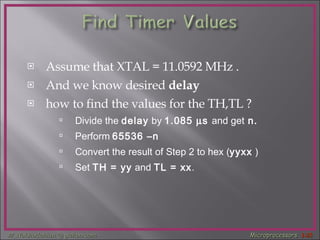 Assume that XTAL = 11.0592 MHz . And we know desired  delay   how to find the values for the TH,TL ? Divide the  delay  by   1.085   s  and get  n.   Perform   65536 –n Convert the result of Step 2 to hex ( yyxx  ) Set  TH = yy  and  TL = xx . 