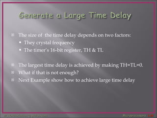 The size of  the time delay depends on two factors: They crystal frequency The timer’s 16-bit register, TH & TL The largest time delay is achieved by making TH=TL=0. What if that is not enough?  Next Example show how to achieve large time delay 