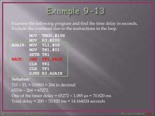 Examine the following program and find the time delay in seconds.  Exclude the overhead due to the instructions in the loop. MOV  TMOD,#10H  MOV  R3,#200  AGAIN: MOV  TL1,#08  MOV  TH1,#01  SETB TR1  BACK:  JNB  TF1,BACK   CLR  TR1  CLR  TF1  DJNZ R3,AGAIN  Solution: TH – TL = 0108H = 264 in decimal  65536 – 264 = 65272. One of the timer delay = 65272  ×  1.085   s = 70.820 ms Total delay = 200  ×  70.820 ms = 14.164024 seconds 
