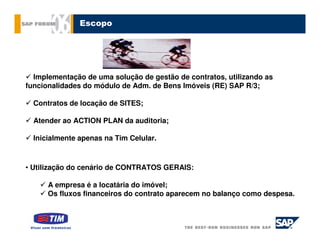 Escopo




  Implementação de uma solução de gestão de contratos, utilizando as
funcionalidades do módulo de Adm. de Bens Imóveis (RE) SAP R/3;

  Contratos de locação de SITES;

  Atender ao ACTION PLAN da auditoria;

  Inicialmente apenas na Tim Celular.



• Utilização do cenário de CONTRATOS GERAIS:

      A empresa é a locatária do imóvel;
      Os fluxos financeiros do contrato aparecem no balanço como despesa.
 