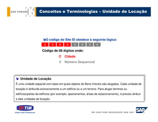 Conceitos e Terminologias – Unidade de Locação




                        O código do Site ID obedece à seguinte lógica:
                       C     C     C     C     0     0     0     0

                     Código de 08 dígitos onde:
                                  C    Cidade
                                   0   Número Sequencial



    Unidade de Locação
   Unidade de Locação
 É uma unidade espacial com base em quais objetos de Bens imóveis são alugados. Cada unidade de
É uma unidade espacial com base em quais objetos de Bens imóveis são alugados. Cada unidade de
locação ééatribuída exclusivamente aaum edifício ou aaum terreno. Para alugar terrenos ou
 locação atribuída exclusivamente um edifício ou um terreno. Para alugar terrenos ou

edifícios/partes de edifícios (por exemplo, apartamentos, áreas de estacionamento), éépreciso atribuir
 edifícios/partes de edifícios (por exemplo, apartamentos, áreas de estacionamento), preciso atribuir

aaeles unidades de locação.
   eles unidades de locação.
 