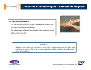 Conceitos e Terminologias – Parceiro de Negócio




  Parceiro de Negócio
 Parceiro de Negócio
 Um parceiro de negócio pode ser uma pessoa física ou um
Um parceiro de negócio pode ser uma pessoa física ou um
 empreendimento (pessoa jurídica).
empreendimento (pessoa jurídica).
É ooresponsável pela assinatura do contrato, podendo ele ser
 É responsável pela assinatura do contrato, podendo ele ser

oobeneficiário, ou não.
   beneficiário, ou não.




                                         Atenção!!!
                                        Atenção!!!
       Quando um contrato tiver mais de um proprietário, basta que apenas um deles seja
      Quando um contrato tiver mais de um proprietário, basta que apenas um deles seja
       criado como parceiro. No entanto, caso eles sejam os beneficiários, deverão existir
      criado como parceiro. No entanto, caso eles sejam os beneficiários, deverão existir
       como fornecedores.
      como fornecedores.
 