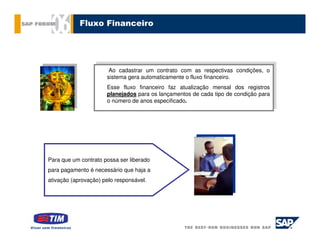 Fluxo Financeiro




                       Ao cadastrar um contrato com as respectivas condições, oo
                        Ao cadastrar um contrato com as respectivas condições,
                      sistema gera automaticamente oofluxo financeiro.
                       sistema gera automaticamente fluxo financeiro.
                       Esse fluxo financeiro faz atualização mensal dos registros
                      Esse fluxo financeiro faz atualização mensal dos registros
                       planejados para os lançamentos de cada tipo de condição para
                      planejados para os lançamentos de cada tipo de condição para
                      oonúmero de anos especificado.
                         número de anos especificado.




Para que um contrato possa ser liberado
para pagamento é necessário que haja a
ativação (aprovação) pelo responsável.
 