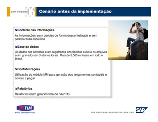Cenário antes da implementação



  Controle das informações
   Controle das informações
As informações eram geridas de forma descentralizada eesem
 As informações eram geridas de forma descentralizada sem
padronização específica
 padronização específica

 Base de dados
  Base de dados
Os dados dos contratos eram registrados em planilhas excel eeos arquivos
 Os dados dos contratos eram registrados em planilhas excel os arquivos
eram gravados em diretórios locais. Mais de 5.000 contratos em todo oo
 eram gravados em diretórios locais. Mais de 5.000 contratos em todo
Brasil.
 Brasil.


  Contabilizações
   Contabilizações
Utilização do módulo MM para geração dos lançamentos contábeis ee
 Utilização do módulo MM para geração dos lançamentos contábeis
contas aapagar
 contas pagar


  Relatórios
   Relatórios
Relatórios eram gerados fora do SAP/R3.
 Relatórios eram gerados fora do SAP/R3.
 