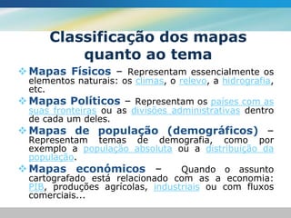 Classificação dos mapas
           quanto ao tema
 Mapas Físicos – Representam essencialmente os
  elementos naturais: os climas, o relevo, a hidrografia,
  etc.
 Mapas Políticos – Representam os países com as
  suas fronteiras ou as divisões administrativas dentro
  de cada um deles.
 Mapas de população (demográficos) –
  Representam temas de demografia, como por
  exemplo a população absoluta ou a distribuição da
  população.
 Mapas económicos –              Quando o assunto
  cartografado está relacionado com as a economia:
  PIB, produções agrícolas, industriais ou com fluxos
  comerciais...
 