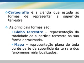 Cartografia é a ciência que estuda as
 formas de representar a superfície
 terrestre.

 As principais formas são:
    Globo terrestre – representação da
   totalidade da superfície terrestre na sua
   forma aproximada.
    Mapa – representação plana de toda
   ou de parte da superfície da terra e dos
   fenómenos nela localizados.
 