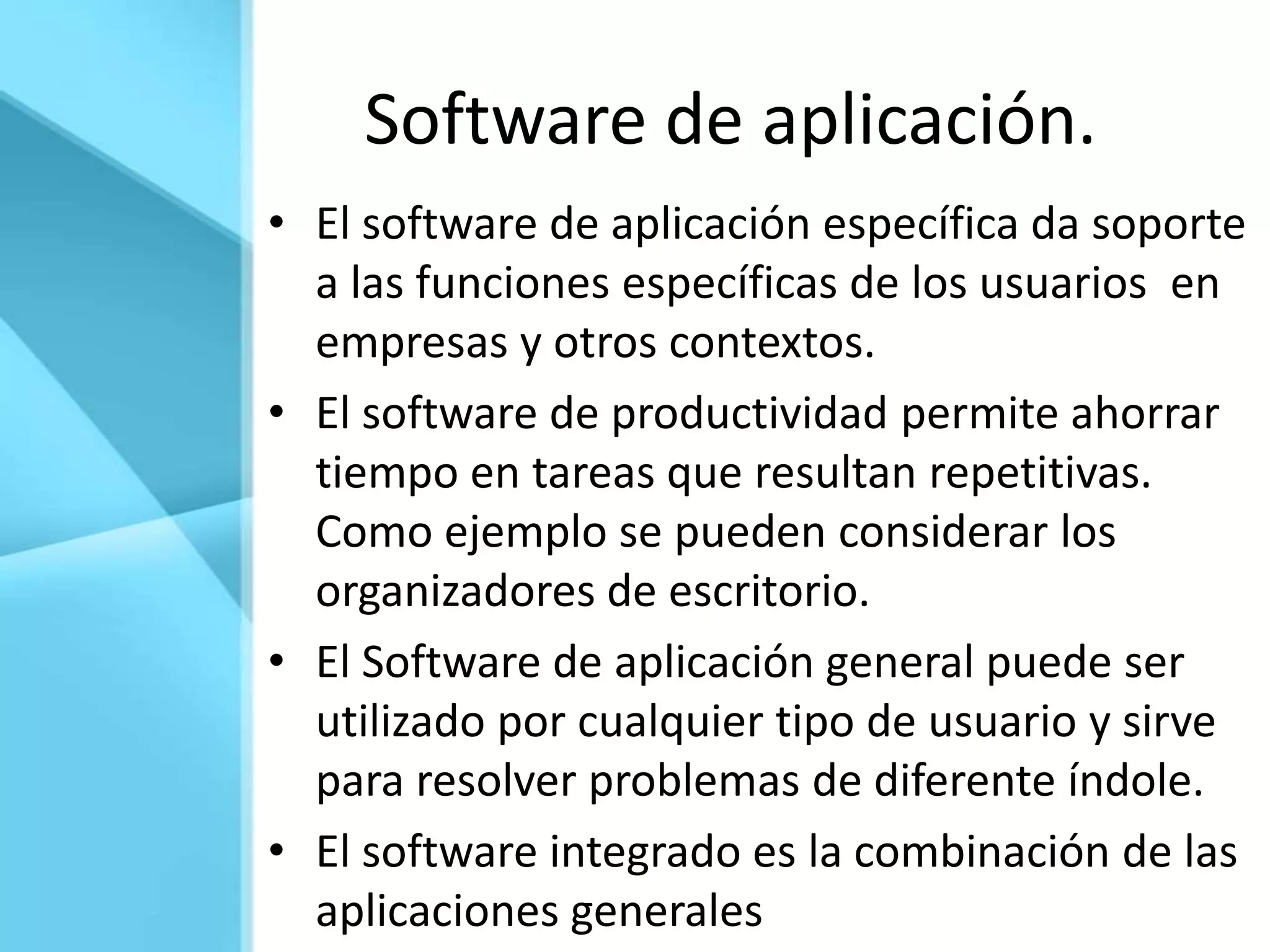 Software de aplicación.
• El software de aplicación específica da soporte
  a las funciones específicas de los usuarios en
  empresas y otros contextos.
• El software de productividad permite ahorrar
  tiempo en tareas que resultan repetitivas.
  Como ejemplo se pueden considerar los
  organizadores de escritorio.
• El Software de aplicación general puede ser
  utilizado por cualquier tipo de usuario y sirve
  para resolver problemas de diferente índole.
• El software integrado es la combinación de las
  aplicaciones generales
 