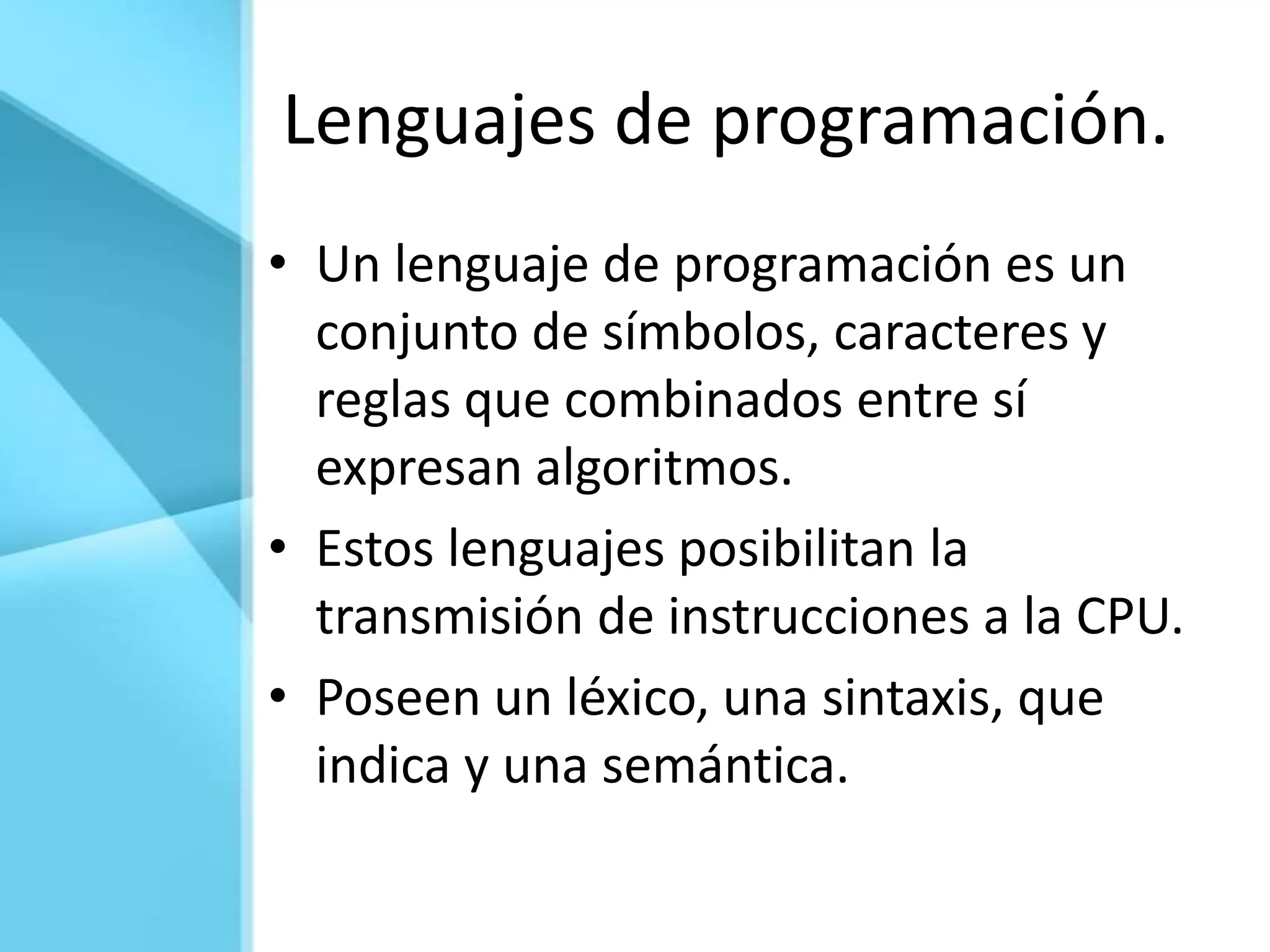 Lenguajes de programación.
• Un lenguaje de programación es un
  conjunto de símbolos, caracteres y
  reglas que combinados entre sí
  expresan algoritmos.
• Estos lenguajes posibilitan la
  transmisión de instrucciones a la CPU.
• Poseen un léxico, una sintaxis, que
  indica y una semántica.
 
