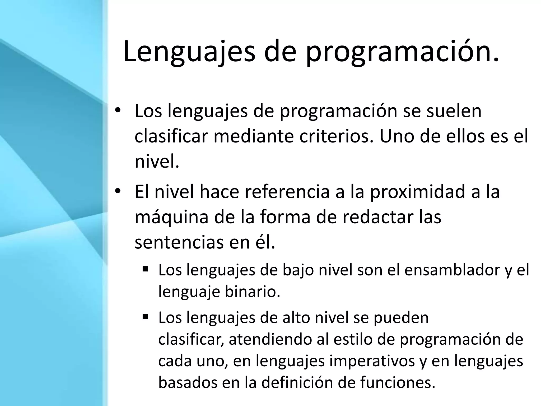 Lenguajes de programación.
• Los lenguajes de programación se suelen
  clasificar mediante criterios. Uno de ellos es el
  nivel.
• El nivel hace referencia a la proximidad a la
  máquina de la forma de redactar las
  sentencias en él.
    Los lenguajes de bajo nivel son el ensamblador y el
     lenguaje binario.
    Los lenguajes de alto nivel se pueden
     clasificar, atendiendo al estilo de programación de
     cada uno, en lenguajes imperativos y en lenguajes
     basados en la definición de funciones.
 