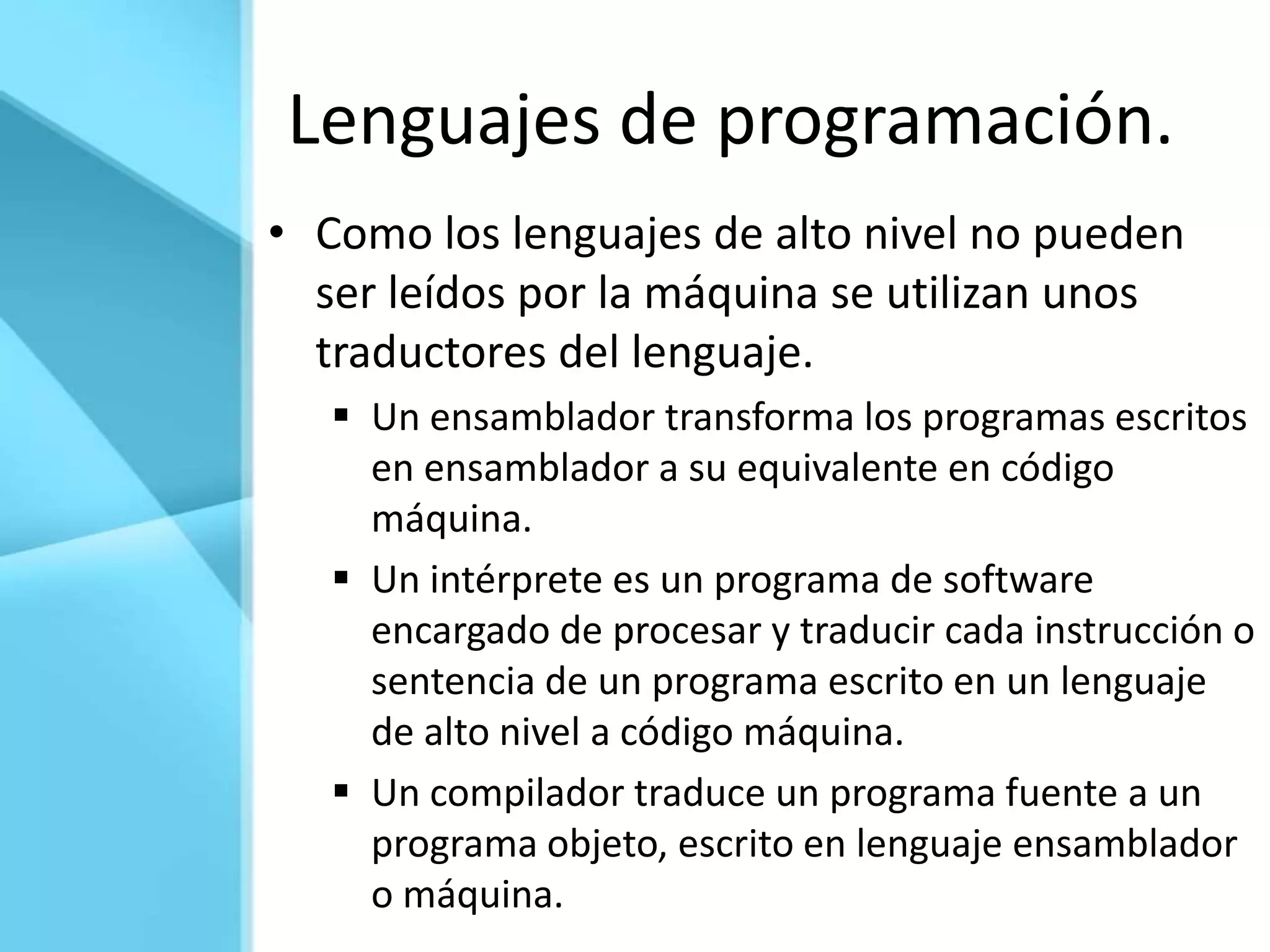 Lenguajes de programación.
• Como los lenguajes de alto nivel no pueden
  ser leídos por la máquina se utilizan unos
  traductores del lenguaje.
    Un ensamblador transforma los programas escritos
     en ensamblador a su equivalente en código
     máquina.
    Un intérprete es un programa de software
     encargado de procesar y traducir cada instrucción o
     sentencia de un programa escrito en un lenguaje
     de alto nivel a código máquina.
    Un compilador traduce un programa fuente a un
     programa objeto, escrito en lenguaje ensamblador
     o máquina.
 