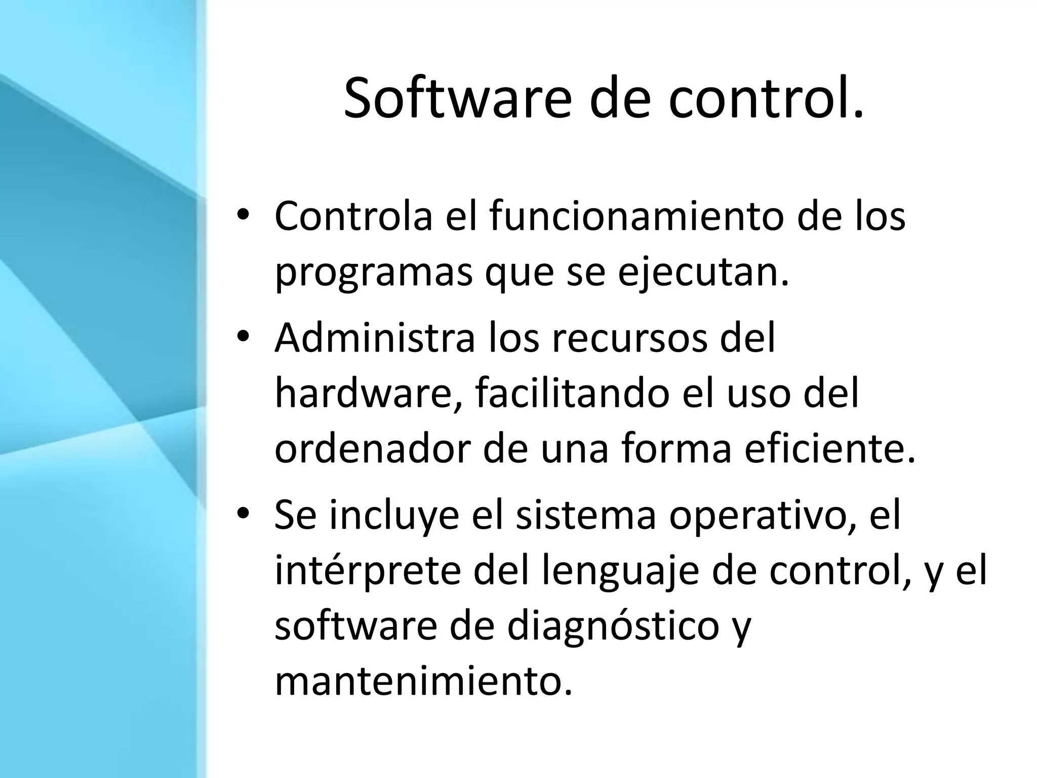 Software de control.
• Controla el funcionamiento de los
  programas que se ejecutan.
• Administra los recursos del
  hardware, facilitando el uso del
  ordenador de una forma eficiente.
• Se incluye el sistema operativo, el
  intérprete del lenguaje de control, y el
  software de diagnóstico y
  mantenimiento.
 