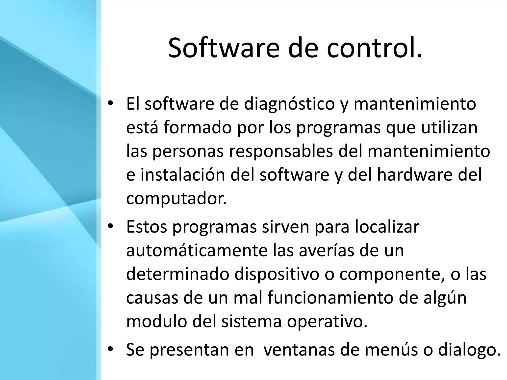 Software de control.
• El software de diagnóstico y mantenimiento
  está formado por los programas que utilizan
  las personas responsables del mantenimiento
  e instalación del software y del hardware del
  computador.
• Estos programas sirven para localizar
  automáticamente las averías de un
  determinado dispositivo o componente, o las
  causas de un mal funcionamiento de algún
  modulo del sistema operativo.
• Se presentan en ventanas de menús o dialogo.
 