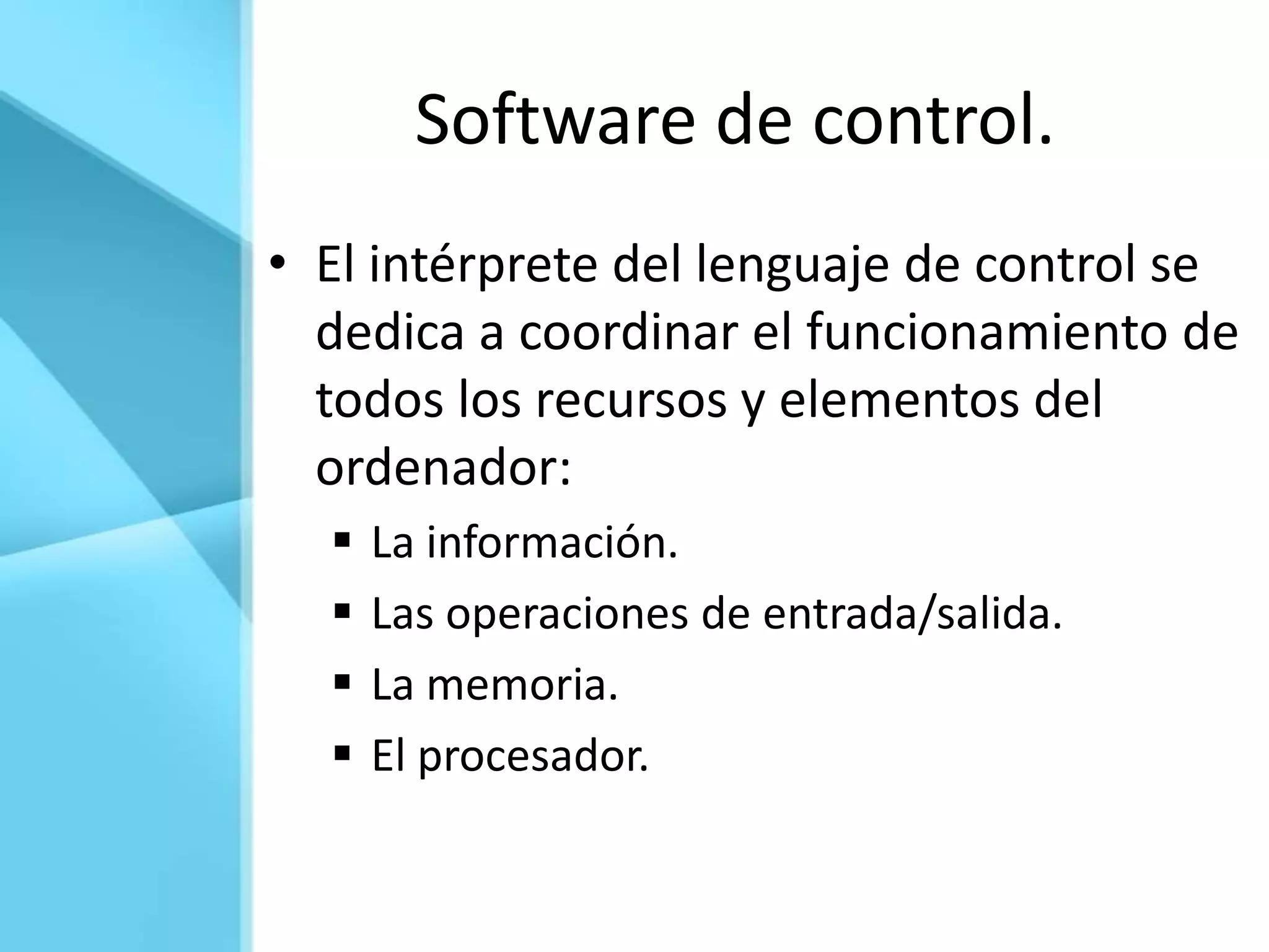 Software de control.
• El intérprete del lenguaje de control se
  dedica a coordinar el funcionamiento de
  todos los recursos y elementos del
  ordenador:
     La información.
     Las operaciones de entrada/salida.
     La memoria.
     El procesador.
 