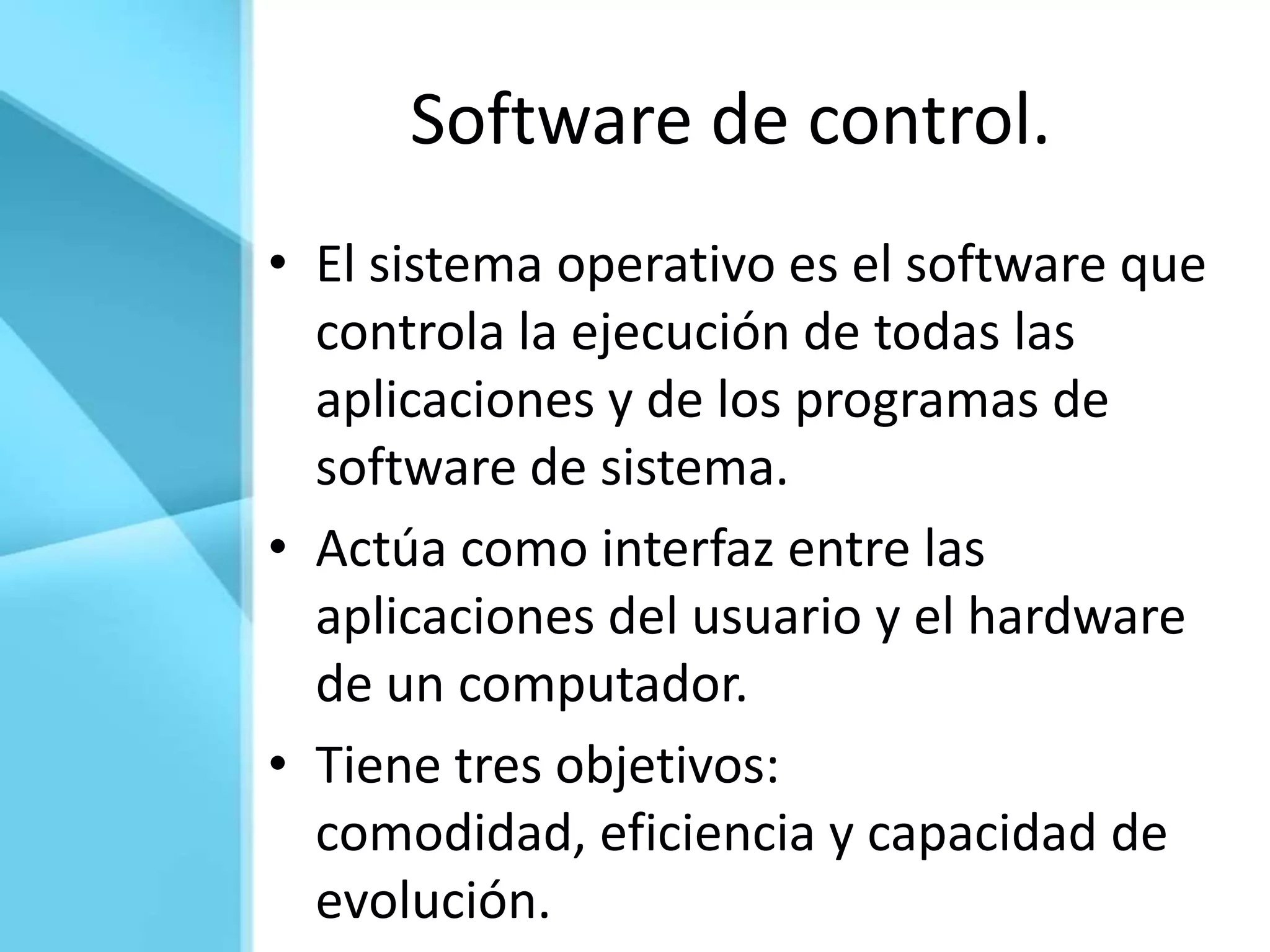 Software de control.
• El sistema operativo es el software que
  controla la ejecución de todas las
  aplicaciones y de los programas de
  software de sistema.
• Actúa como interfaz entre las
  aplicaciones del usuario y el hardware
  de un computador.
• Tiene tres objetivos:
  comodidad, eficiencia y capacidad de
  evolución.
 