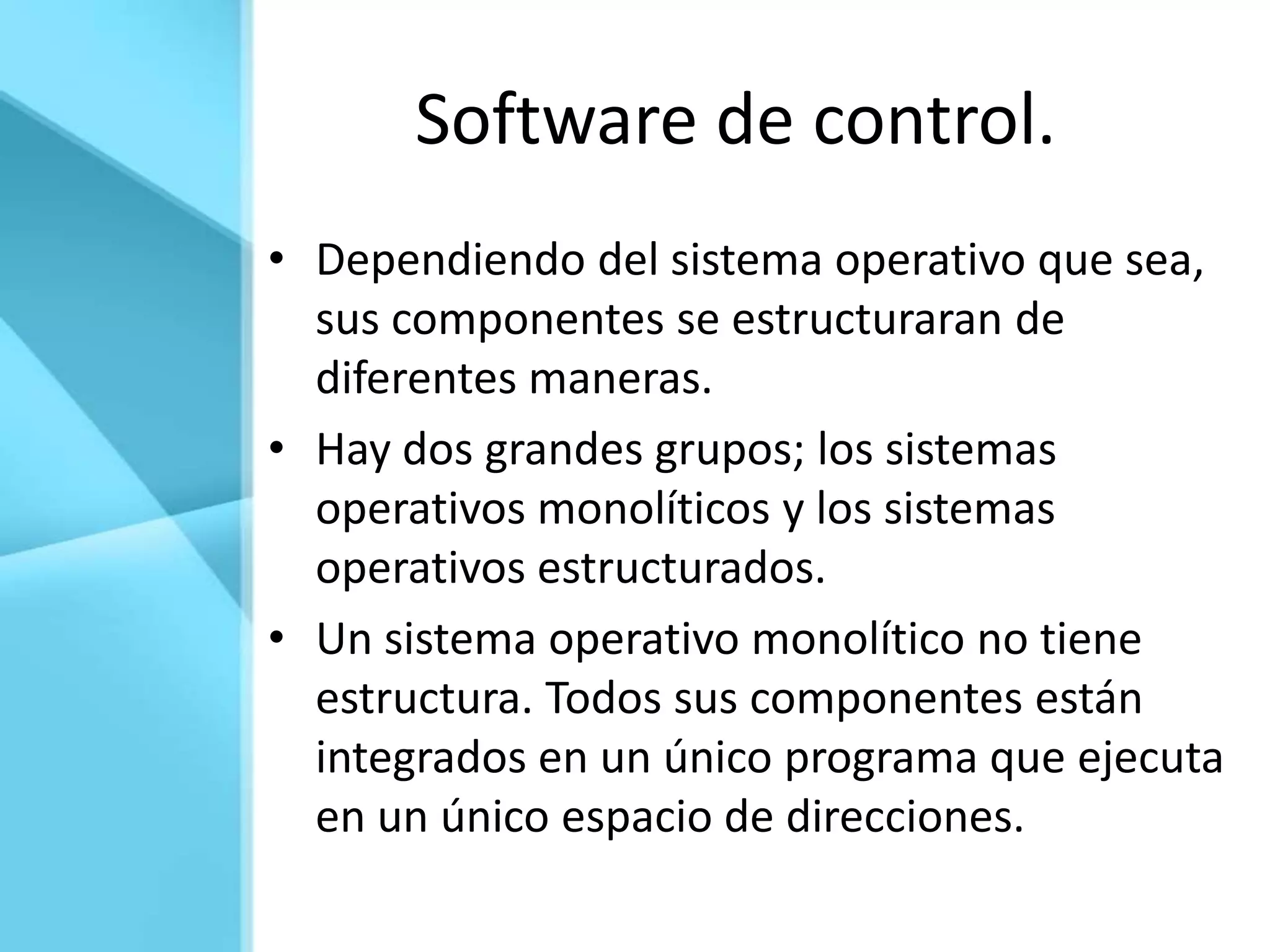 Software de control.
• Dependiendo del sistema operativo que sea,
  sus componentes se estructuraran de
  diferentes maneras.
• Hay dos grandes grupos; los sistemas
  operativos monolíticos y los sistemas
  operativos estructurados.
• Un sistema operativo monolítico no tiene
  estructura. Todos sus componentes están
  integrados en un único programa que ejecuta
  en un único espacio de direcciones.
 
