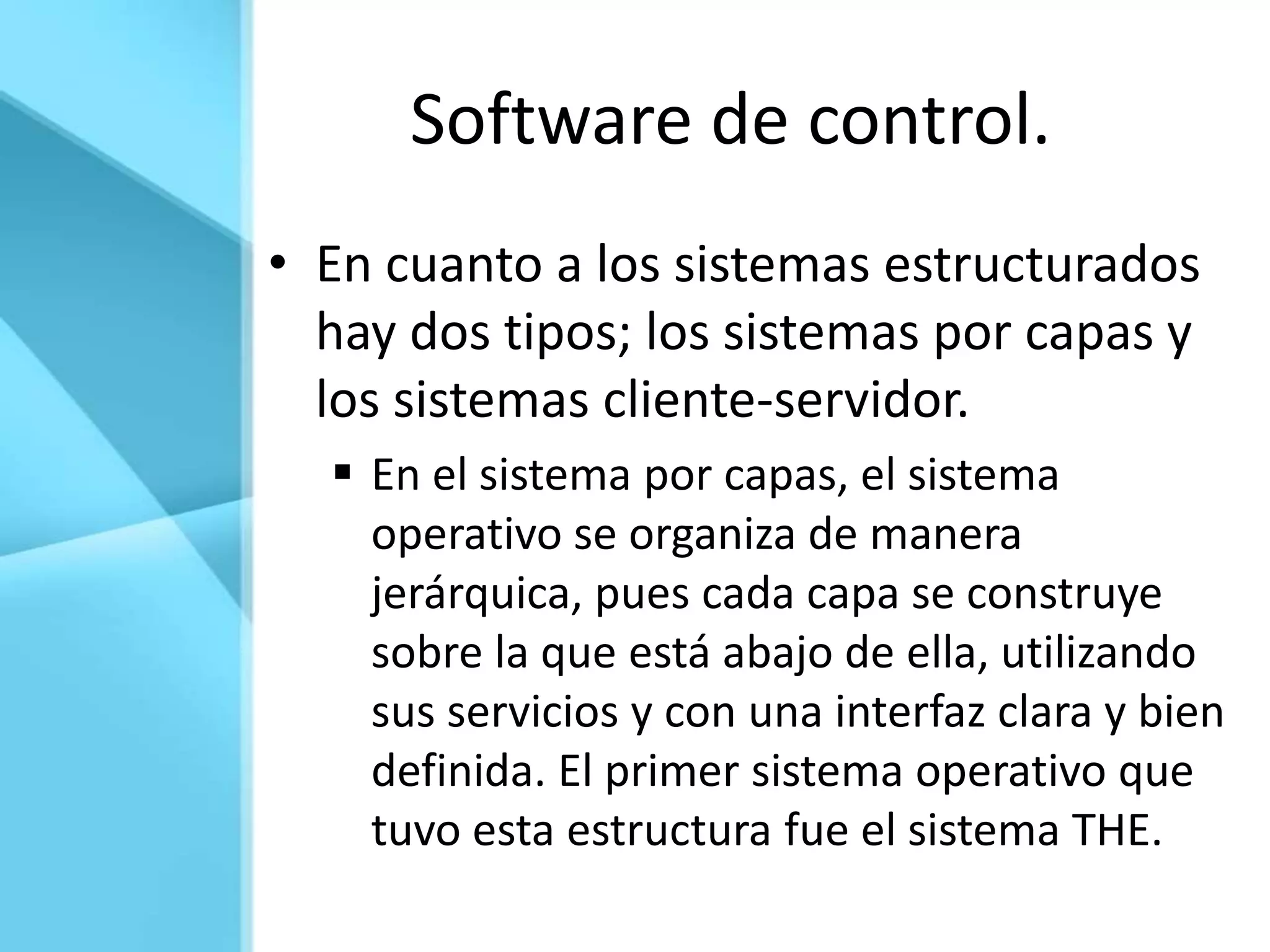 Software de control.
• En cuanto a los sistemas estructurados
  hay dos tipos; los sistemas por capas y
  los sistemas cliente-servidor.
   En el sistema por capas, el sistema
    operativo se organiza de manera
    jerárquica, pues cada capa se construye
    sobre la que está abajo de ella, utilizando
    sus servicios y con una interfaz clara y bien
    definida. El primer sistema operativo que
    tuvo esta estructura fue el sistema THE.
 