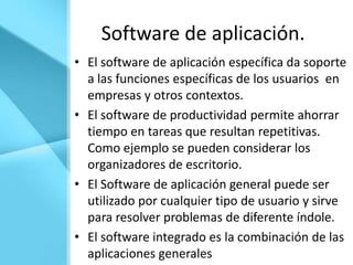 Software de aplicación.
• El software de aplicación específica da soporte
  a las funciones específicas de los usuarios en
  empresas y otros contextos.
• El software de productividad permite ahorrar
  tiempo en tareas que resultan repetitivas.
  Como ejemplo se pueden considerar los
  organizadores de escritorio.
• El Software de aplicación general puede ser
  utilizado por cualquier tipo de usuario y sirve
  para resolver problemas de diferente índole.
• El software integrado es la combinación de las
  aplicaciones generales
 