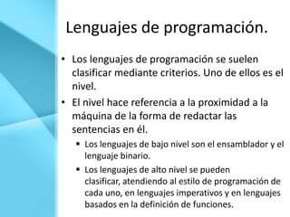 Lenguajes de programación.
• Los lenguajes de programación se suelen
  clasificar mediante criterios. Uno de ellos es el
  nivel.
• El nivel hace referencia a la proximidad a la
  máquina de la forma de redactar las
  sentencias en él.
    Los lenguajes de bajo nivel son el ensamblador y el
     lenguaje binario.
    Los lenguajes de alto nivel se pueden
     clasificar, atendiendo al estilo de programación de
     cada uno, en lenguajes imperativos y en lenguajes
     basados en la definición de funciones.
 