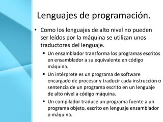Lenguajes de programación.
• Como los lenguajes de alto nivel no pueden
  ser leídos por la máquina se utilizan unos
  traductores del lenguaje.
    Un ensamblador transforma los programas escritos
     en ensamblador a su equivalente en código
     máquina.
    Un intérprete es un programa de software
     encargado de procesar y traducir cada instrucción o
     sentencia de un programa escrito en un lenguaje
     de alto nivel a código máquina.
    Un compilador traduce un programa fuente a un
     programa objeto, escrito en lenguaje ensamblador
     o máquina.
 