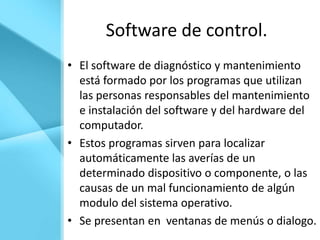 Software de control.
• El software de diagnóstico y mantenimiento
  está formado por los programas que utilizan
  las personas responsables del mantenimiento
  e instalación del software y del hardware del
  computador.
• Estos programas sirven para localizar
  automáticamente las averías de un
  determinado dispositivo o componente, o las
  causas de un mal funcionamiento de algún
  modulo del sistema operativo.
• Se presentan en ventanas de menús o dialogo.
 
