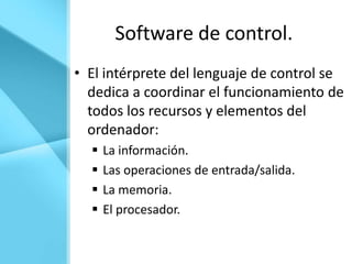 Software de control.
• El intérprete del lenguaje de control se
  dedica a coordinar el funcionamiento de
  todos los recursos y elementos del
  ordenador:
     La información.
     Las operaciones de entrada/salida.
     La memoria.
     El procesador.
 