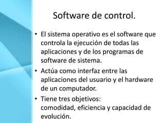 Software de control.
• El sistema operativo es el software que
  controla la ejecución de todas las
  aplicaciones y de los programas de
  software de sistema.
• Actúa como interfaz entre las
  aplicaciones del usuario y el hardware
  de un computador.
• Tiene tres objetivos:
  comodidad, eficiencia y capacidad de
  evolución.
 