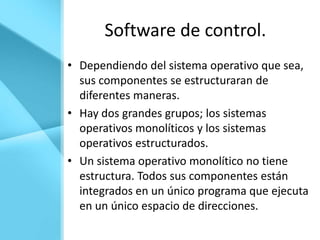 Software de control.
• Dependiendo del sistema operativo que sea,
  sus componentes se estructuraran de
  diferentes maneras.
• Hay dos grandes grupos; los sistemas
  operativos monolíticos y los sistemas
  operativos estructurados.
• Un sistema operativo monolítico no tiene
  estructura. Todos sus componentes están
  integrados en un único programa que ejecuta
  en un único espacio de direcciones.
 