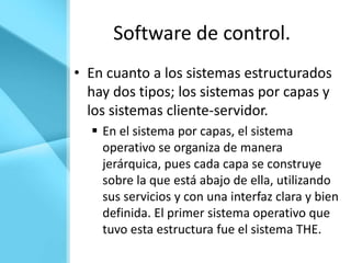 Software de control.
• En cuanto a los sistemas estructurados
  hay dos tipos; los sistemas por capas y
  los sistemas cliente-servidor.
   En el sistema por capas, el sistema
    operativo se organiza de manera
    jerárquica, pues cada capa se construye
    sobre la que está abajo de ella, utilizando
    sus servicios y con una interfaz clara y bien
    definida. El primer sistema operativo que
    tuvo esta estructura fue el sistema THE.
 
