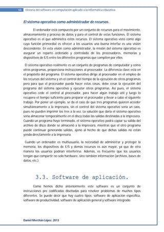 66    Historia del software en computación aplicado a la informática educativa.



     El sistema operativo como administrador de recursos.

            El ordenador está compuesto por un conjunto de recursos para el movimiento,
     almacenamiento y proceso de datos y para el control de estas funciones. El sistema
     operativo es el que administra éstos recursos. El sistema operativo visto como algo
     cuya función primordial es ofrecer a los usuarios una buena interfaz es una visión
     descendente. En esta visión como administrador, la misión del sistema operativo es
     asegurar un reparto ordenado y controlado de los procesadores, memorias y
     dispositivos de E/S entre los diferentes programas que compiten por ellos.

      El sistema operativo realmente es un conjunto de programas de computador y como
     otros programas, proporciona instrucciones al procesador. La diferencia clave está en
     el propósito del programa. El sistema operativo dirige al procesador en el empleo de
     los recursos del sistema y en el control del tiempo de la ejecución de otros programas
     pero para que el procesador pueda hacer estas cosas, debe cesar la ejecución del
     programa del sistema operativo y ejecutar otros programas. Así pues, el sistema
     operativo cede el control al procesador, para hacer algún trabajo útil y luego lo
     recupera el tiempo suficiente para preparar el procesador y llevar a cabo el siguiente
     trabajo. Por poner un ejemplo, se da el caso de que tres programas quieren acceder
     simultáneamente a la impresora, sin el control del sistema operativo sería un caos,
     pues no pueden imprimir los tres a la vez. La solución que daría el sistema operativo
     sería almacenar temporalmente en el disco todas las salidas destinadas a la impresora.
     Cuando un programa haya terminado, el sistema operativo podrá copiar su salida del
     archivo de disco donde se almacenó a la impresora, mientras que el otro programa
     puede continuar generando salidas, ajeno al hecho de que dichas salidas no están
     yendo directamente a la impresora.

      Cuando un ordenador es multiusuario, la necesidad de administrar y proteger la
     memoria, los dispositivos de E/S y demás recursos es aún mayor, ya que de otra
     manera los usuarios podrían interferirse. Además, es frecuente que los usuarios
     tengan que compartir no solo hardware, sino también información (archivos, bases de
     datos, etc.).




             3.3. Software de aplicación.
            Como hemos dicho anteriormente este software es un conjunto de
     instrucciones pre codificadas diseñadas para resolver problemas de muchos tipos
     diferentes. Se puede decir que hay cuatro tipos: software de aplicación específica,
     software de productividad, software de aplicación general y software integrado.




     Daniel Merchán López. 2013
 