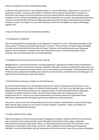 Einfluss von relevantem Content und Storytelling steigen
Im gleichen Atemzug fordert Kohrs mehr Selbstbewusstsein von seinen PR-Kollegen. "Niemand kann so gut wie wir
Geschichten erzählen, und das auf allen Kanälen." Werbenden fehlt es häufig an redaktioneller Kompetenz, die
PR-Profis mit dem Gespür für eine gute Geschichte und einem praxisorientierten sowie kundenorientierten Ansatz
ausgleichen können. Zentrale Herausforderung für viele PR-Verantwortliche ist es jedoch, das tagesaktuelle Geschehen
und die sich wandelnde Wahrnehmung der Zielgruppen reaktionsschnell in die eigene Unternehmenskommunikation
einfließen zu lassen. Die Frage ist nun, was macht relevanten Content für eine digitale und moderne PR-Strategie
eigentlich aus?
5 Tipps für relevanten Content und erfolgreiches Storytelling
1. Die Zielgruppe als Wegweiser
Das Informationsbedürfnis der Zielgruppen ist der Wegweiser für relevanten Content. "Was wollen potenzielle Kunden
wirklich wissen?" "Wonach suchen potenzielle Kunden im Internet?" Wer sich intensiv mit diesen Fragen beschäftigt,
wird relativ schnell wertvolle Erkenntnisse über die Fragen, Probleme und Herausforderungen seiner Zielgruppen
gewinnen. Mit den Antworten im Gepäck können PR-Verantwortliche praxis- und lösungsorientierten Content
entwickeln, der die Aufmerksamkeit der Leser langfristig bindet.
2. Storytelling macht Unternehmenskommunikation lebendig
Alltagssituationen, konstruierte Geschichten und Erfahrungsberichte - gelungenes Storytelling stärkt die Identifikation
der Zielgruppen mit dem Unternehmen und seinen Angeboten. Mitarbeiter, Produkte und potenzielle Kunden lassen sich
aktiv in die Umsetzung einer Geschichte einbinden, ob nun als Protagonist oder Ideengeber. PR-Verantwortliche fördern
im Rahmen eines erfolgreichen Storytelling unter anderem die Kommunikation und Interaktion mit den Zielgruppen und
halten die Aufmerksamkeit über längere Zeit aufrecht.
3. Mit Online-Pressemitteilungen inhaltlich und formal flexibel sein
Die Online-Pressemitteilung ist ein wirkungsvolles Instrument der modernen Unternehmenskommunikation, da sie
PR-Verantwortlichen wichtige inhaltliche und formale Freiheiten gewährt. Vom Titel bis zum Abbinder lassen sich alle
Bestandteile der Online-Pressemitteilung an die Lesegewohnheiten und Informationsbedürfnisse der Zielgruppen
anpassen. Die direkte Einbindung von Bild- und Videomaterial erlaubt zudem die Umsetzung einer visuell
ausgerichteten PR und macht aus der Online-Pressemitteilung ein fertiges Leseformat für potenzielle Kunden
(http://www.pr-gateway.de/de/white-papers/7-geheimnisse-erfolgreicher-pressemitteilungen).
Hinzu kommt, dass sich die Online-Pressemitteilung für die Kommunikation unterschiedlicher Content-Formate eignet.
Neben aktuellen News, lassen sich auch Stories, Interviews, Ratgeber, Infografiken, Videos und Leitfäden als
Gegenstand der PR-Botschaft behandeln.
4. Auf allen Kanälen Präsenz zeigen
Während die klassische PR sich auf einige wenige Printmagazine konzentriert, verfügt die Online-PR im Internet über
viele verschiedene Kommunikationskanäle, die den Multiplikator "Reichweite" sichtbar steigern. Kostenlose
Presseportale, Social Media, Dokumenten-, Bilder- und Video-Netzwerke sind potenzielle PR-Instrumente, um die
Zielgruppen mit relevantem Content direkt zu erreichen. Jeder zusätzliche Kommunikationskanal erzeugt einen
wertvollen Touchpoint (Anlaufstelle), über den Interessenten mit dem Unternehmen, seiner Story und seinen Angeboten
 