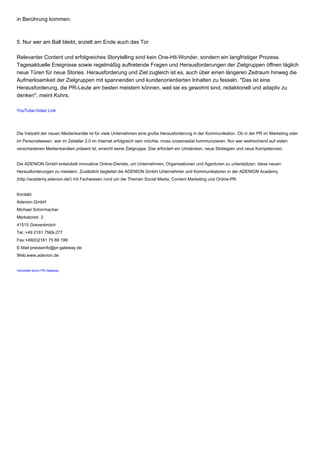 in Berührung kommen.
5. Nur wer am Ball bleibt, erzielt am Ende auch das Tor
Relevanter Content und erfolgreiches Storytelling sind kein One-Hit-Wonder, sondern ein langfristiger Prozess.
Tagesaktuelle Ereignisse sowie regelmäßig auftretende Fragen und Herausforderungen der Zielgruppen öffnen täglich
neue Türen für neue Stories. Herausforderung und Ziel zugleich ist es, auch über einen längeren Zeitraum hinweg die
Aufmerksamkeit der Zielgruppen mit spannenden und kundenorientierten Inhalten zu fesseln. "Das ist eine
Herausforderung, die PR-Leute am besten meistern können, weil sie es gewohnt sind, redaktionell und adaptiv zu
denken", meint Kohrs.
YouTube-Video Link
Die Vielzahl der neuen Medienkanäle ist für viele Unternehmen eine große Herausforderung in der Kommunikation. Ob in der PR im Marketing oder
im Personalwesen, wer im Zeitalter 2.0 im Internet erfolgreich sein möchte, muss crossmedial kommunizieren. Nur wer weitreichend auf vielen
verschiedenen Medienkanälen präsent ist, erreicht seine Zielgruppe. Das erfordert ein Umdenken, neue Strategien und neue Kompetenzen.
Die ADENION GmbH entwickelt innovative Online-Dienste, um Unternehmen, Organisationen und Agenturen zu unterstützen, diese neuen
Herausforderungen zu meistern. Zusätzlich begleitet die ADENION GmbH Unternehmer und Kommunikatoren in der ADENION Academy
(http://academy.adenion.de/) mit Fachwissen rund um die Themen Social Media, Content Marketing und Online-PR.
Kontakt
Adenion GmbH
Michael Schirrmacher
Merkatorstr. 2
41515 Grevenbroich
Tel.:+49 2181 7569-277
Fax:+49(0)2181 75 69 199
E-Mail:presseinfo@pr-gateway.de
Web:www.adenion.de
Verbreitet durch PR-Gateway
 