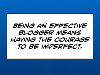 Being an effective 
blogger means 
having the courage 
to be imperfect. 
 