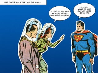 Do you 
want to get 
out of here 
or what? 
I just don’t see 
how blogging 
will help us now. 
But that’s all a part of the fun… 
 