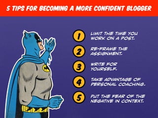 5 Tips for becoming a more confident blogger 
1 Limit the time you 
work on a post. 
Re-frame the 
Assignment. 
Write for 
Yourself. 
take Advantage of 
Personal Coaching. 
Put the Fear of the 
Negative in Context. 
2 
3 
4 
5 
 