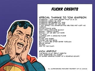 FLICKR CREDITS 
Special thanks to Tom Simpson 
Superman - Lois lane Secret Pinup 01 & 02 
Superman March 18, 1945 
Superman September 30, 1945 
Superman Asleep on the Job 
it may affect his crimefighting abilities and hurt his 
morale! 
Action Comics #196 
Don’t Panic, Evacuate Quickly 
BATMAN - FRENCH ACCENT 
BATMAN - LET ME SEE THAT ROPE 
Tick Tock 
climbing off a crashing plane 
Bathair 
short and sweet 
You’re the hot boys 
but it won’t be after we’re through 
bruce wayne! 
BA-ANG! 
off to the dump! 
Kich Anfoly 
this book is all about insects! 
okay, everyone, all clear! 
my super hearing picked up a roaring sound! 
All Superheroes featured property of DC Comics 
