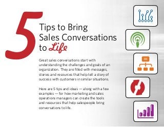 Tips to Bring
Sales Conversations
to Life
Great sales conversations start with
understanding the challenges and goals of an
organization. They are filled with messages,
stories and resources that help tell a story of
success with customers in similar situations.
Here are 5 tips and ideas — along with a few
examples — for how marketing and sales
operations managers can create the tools
and resources that help salespeople bring
conversations to life.
55
 
