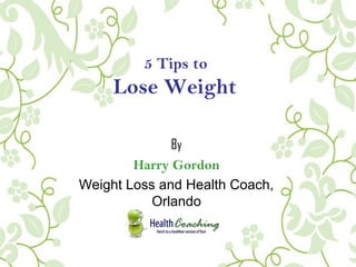 5 Tips to
Lose Weight
By
Harry Gordon
Weight Loss and Health Coach,
Orlando
 