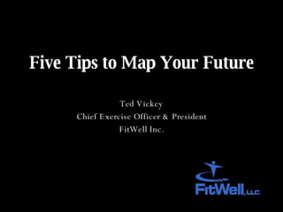 Five Tips to Map Your Future Ted Vickey Chief Exercise Officer & President FitWell Inc. 