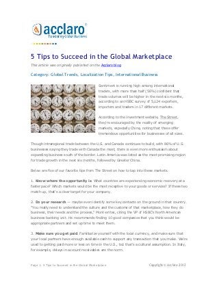 5 Tips to Succeed in the Global Marketplace
This article was originally published on the Acclaro blog.

Category: Global Trends, Localization Tips, International Business

                                             Sentiment is running high among international
                                             traders, with more than half (56%) confident that
                                             trade volumes will be higher in the next six months,
                                             according to an HSBC survey of 5,124 exporters,
                                             importers and traders in 17 different markets.


                                             According to the investment website, The Street,
                                             they're encouraged by the reality of emerging
                                             markets, especially China, noting that these offer
                                             tremendous opportunities for businesses of all sizes.


Though intraregional trade between the U.S. and Canada continues to build, with 86% of U.S.
businesses saying they trade with Canada the most, there is even more enthusiasm about
expanding business south of the border. Latin America was listed as the most promising region
for trade growth in the next six months, followed by Greater China.


Below are five of our favorite tips from The Street on how to tap into these markets.


1. Know where the opportunity is. What countries are experiencing economic recovery at a
faster pace? Which markets would be the most receptive to your goods or services? If these two
match up, that's a clear target for your company.


2. Do your research — maybe even identify some key contacts on the ground in that country.
"You really need to understand the culture and the customs of that marketplace, how they do
business, their needs and the process," Mont writes, citing the VP of HSBC's North American
business banking unit. He recommends finding 10 good companies that you think would be
appropriate partners and set up time to meet them.


3. Make sure you get paid. Familiarize yourself with the local currency, and make sure that
your local partners have enough available cash to support any transaction that you make. We're
used to getting paid more or less on time in the U.S., but that's a cultural assumption. In Italy,
for example, delays in account receivables are the norm.



Page 1: 5 Tips to Succeed in the Global Marketplace                         Copyright © Acclaro 2012
 