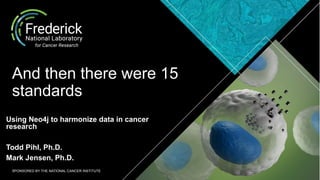 SPONSORED BY THE NATIONAL CANCER INSTITUTE
And then there were 15
standards
Using Neo4j to harmonize data in cancer
research
Todd Pihl, Ph.D.
Mark Jensen, Ph.D.
 