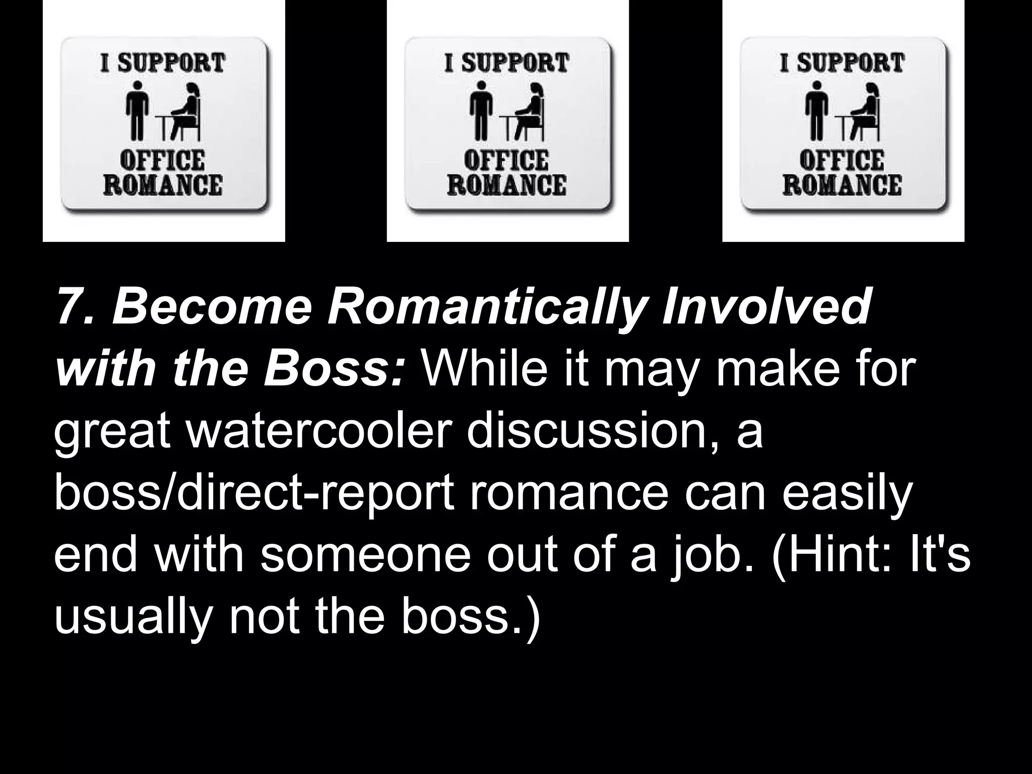 7. Become Romantically Involved with the Boss:  While it may make for great watercooler discussion, a boss/direct-report romance can easily end with someone out of a job. (Hint: It's usually not the boss.)  