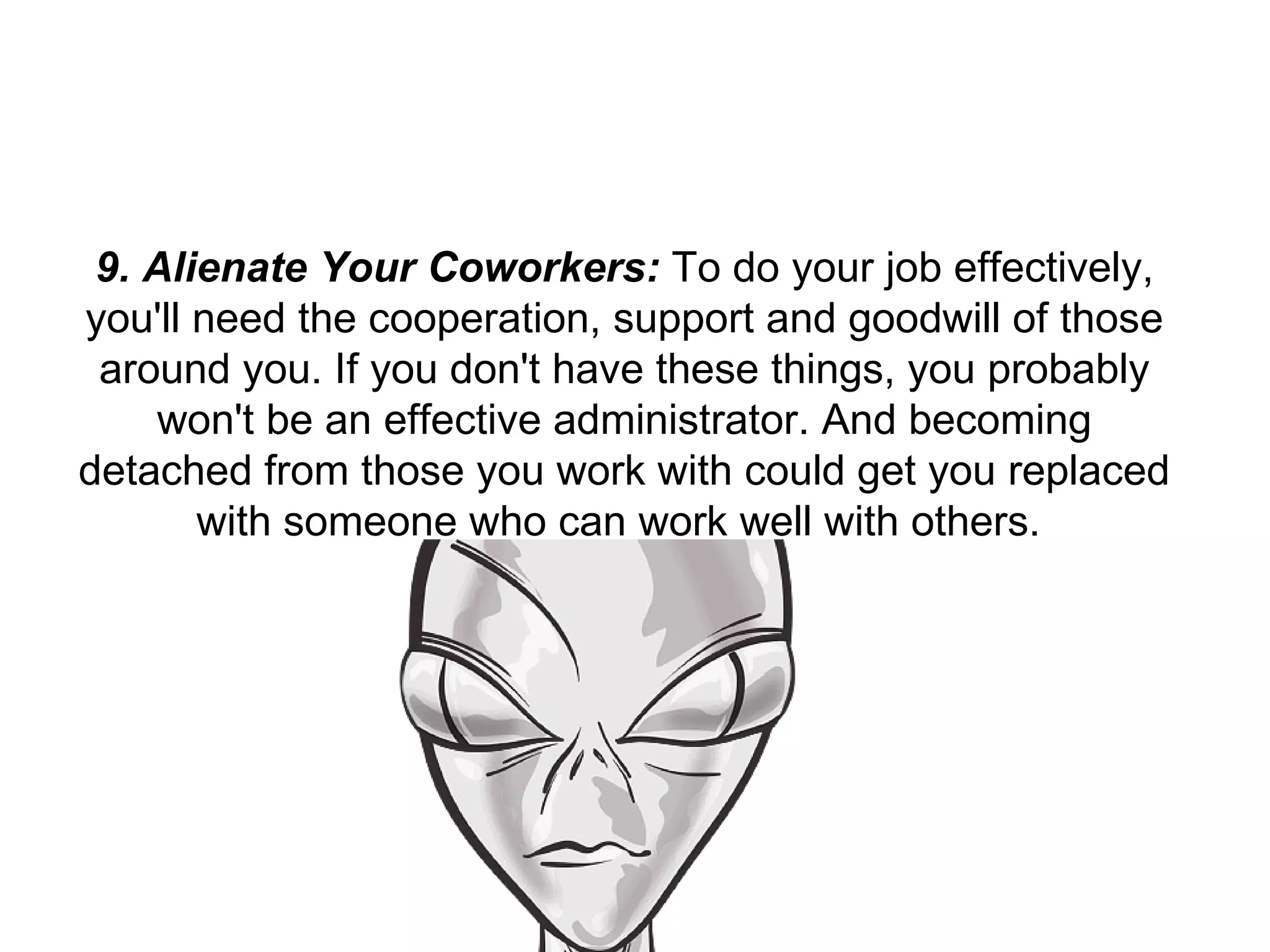 9. Alienate Your Coworkers:  To do your job effectively, you'll need the cooperation, support and goodwill of those around you. If you don't have these things, you probably won't be an effective administrator. And becoming detached from those you work with could get you replaced with someone who can work well with others.  