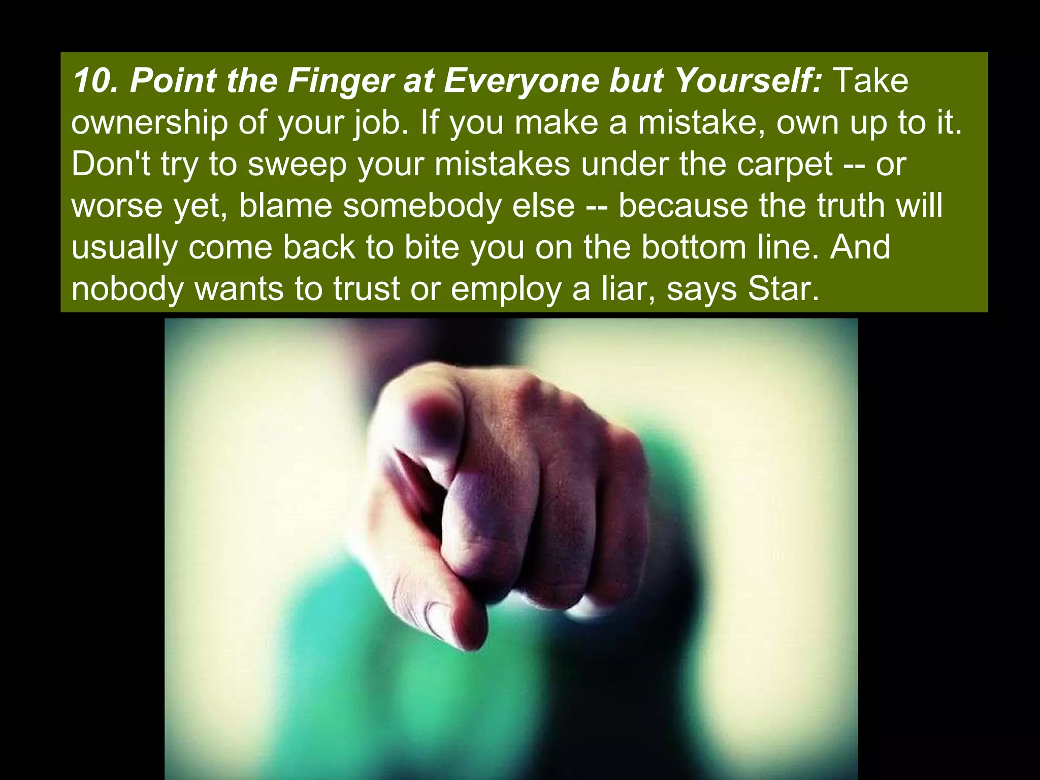 10. Point the Finger at Everyone but Yourself:  Take ownership of your job. If you make a mistake, own up to it. Don't try to sweep your mistakes under the carpet -- or worse yet, blame somebody else -- because the truth will usually come back to bite you on the bottom line. And nobody wants to trust or employ a liar, says Star. 