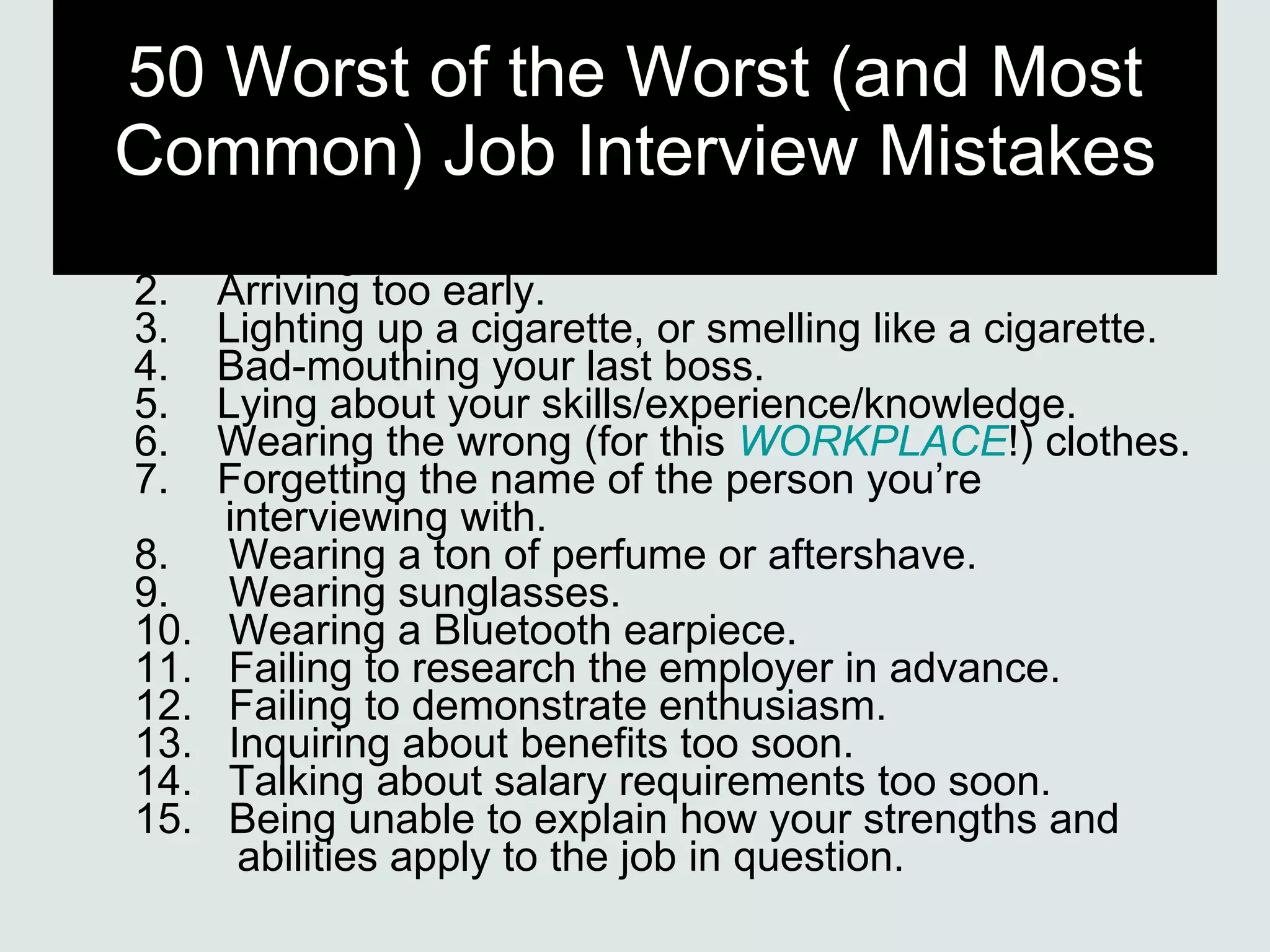 50 Worst of the Worst (and Most Common) Job Interview Mistakes 1.    Arriving late. 2.    Arriving too early. 3.    Lighting up a cigarette, or smelling like a cigarette. 4.    Bad-mouthing your last boss. 5.    Lying about your skills/experience/knowledge. 6.    Wearing the wrong (for this  WORKPLACE !) clothes. 7.    Forgetting the name of the person you’re   interviewing with. 8.     Wearing a ton of perfume or aftershave. 9.     Wearing sunglasses. 10.   Wearing a Bluetooth earpiece. 11.   Failing to research the employer in advance. 12.   Failing to demonstrate enthusiasm. 13.   Inquiring about benefits too soon. 14.   Talking about salary requirements too soon. 15.   Being unable to explain how your strengths and    abilities apply to the job in question. 