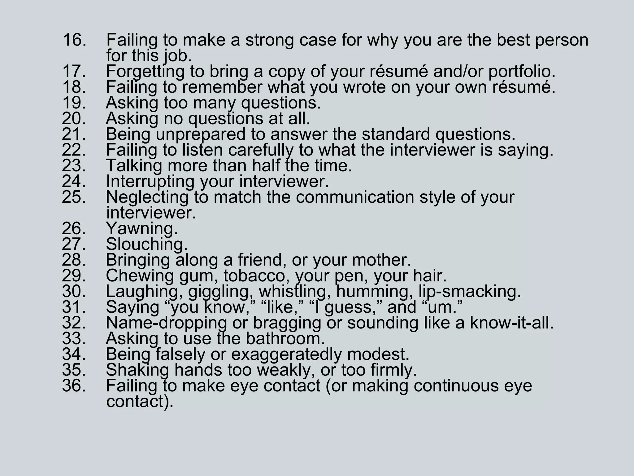 16.    Failing to make a strong case for why you are the best person   for this job. 17.    Forgetting to bring a copy of your résumé and/or portfolio. 18.    Failing to remember what you wrote on your own résumé. 19.    Asking too many questions. 20.    Asking no questions at all. 21.    Being unprepared to answer the standard questions. 22.    Failing to listen carefully to what the interviewer is saying. 23.    Talking more than half the time. 24.    Interrupting your interviewer. 25.    Neglecting to match the communication style of your   interviewer. 26.    Yawning. 27.    Slouching. 28.    Bringing along a friend, or your mother. 29.    Chewing gum, tobacco, your pen, your hair. 30.    Laughing, giggling, whistling, humming, lip-smacking. 31.    Saying “you know,” “like,” “I guess,” and “um.”  32.    Name-dropping or bragging or sounding like a know-it-all. 33.    Asking to use the bathroom. 34.    Being falsely or exaggeratedly modest. 35.    Shaking hands too weakly, or too firmly. 36.    Failing to make eye contact (or making continuous eye     contact). 