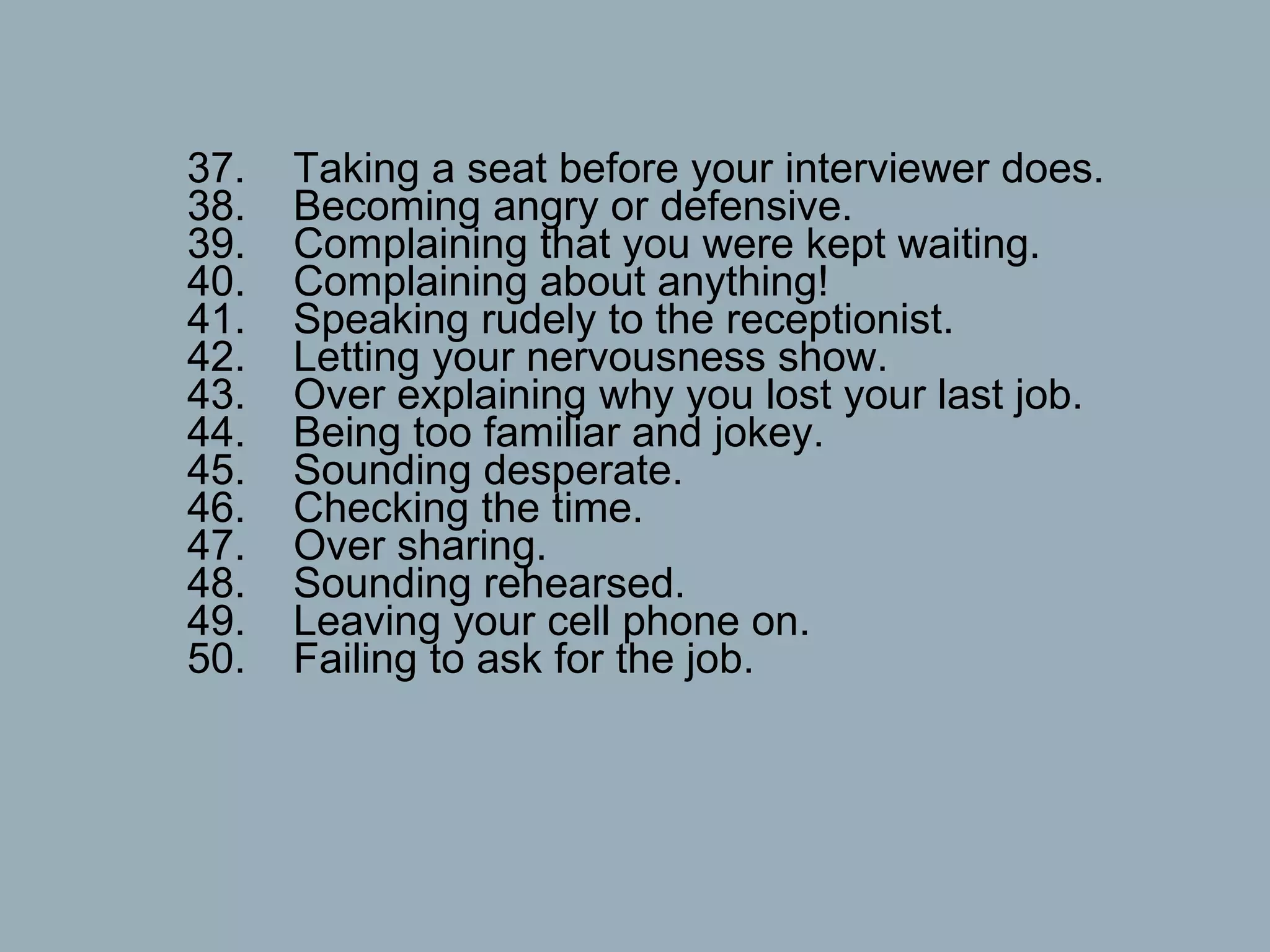 37.    Taking a seat before your interviewer does. 38.    Becoming angry or defensive. 39.    Complaining that you were kept waiting. 40.    Complaining about anything! 41.    Speaking rudely to the receptionist. 42.    Letting your nervousness show. 43.    Over explaining why you lost your last job. 44.    Being too familiar and jokey. 45.    Sounding desperate. 46.    Checking the time. 47.    Over sharing. 48.    Sounding rehearsed. 49.    Leaving your cell phone on. 50.    Failing to ask for the job.  