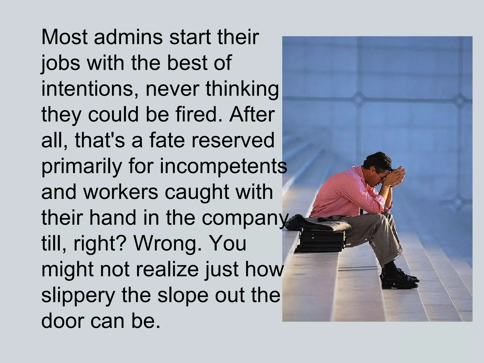 Most admins start their jobs with the best of intentions, never thinking they could be fired. After all, that's a fate reserved primarily for incompetents and workers caught with their hand in the company till, right? Wrong. You might not realize just how slippery the slope out the door can be.  